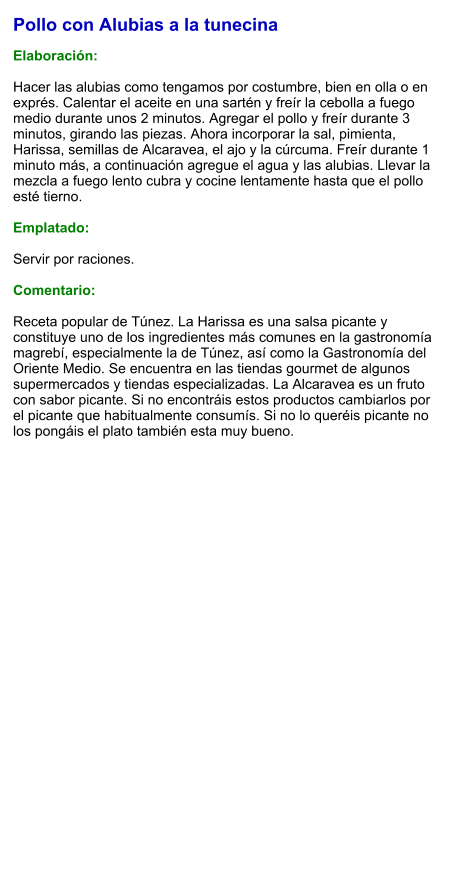 Pollo con Alubias a la tunecina  Elaboración:  Hacer las alubias como tengamos por costumbre, bien en olla o en exprés. Calentar el aceite en una sartén y freír la cebolla a fuego medio durante unos 2 minutos. Agregar el pollo y freír durante 3 minutos, girando las piezas. Ahora incorporar la sal, pimienta, Harissa, semillas de Alcaravea, el ajo y la cúrcuma. Freír durante 1 minuto más, a continuación agregue el agua y las alubias. Llevar la mezcla a fuego lento cubra y cocine lentamente hasta que el pollo esté tierno.   Emplatado:  Servir por raciones.   Comentario:  Receta popular de Túnez. La Harissa es una salsa picante y constituye uno de los ingredientes más comunes en la gastronomía magrebí, especialmente la de Túnez, así como la Gastronomía del Oriente Medio. Se encuentra en las tiendas gourmet de algunos supermercados y tiendas especializadas. La Alcaravea es un fruto con sabor picante. Si no encontráis estos productos cambiarlos por el picante que habitualmente consumís. Si no lo queréis picante no los pongáis el plato también esta muy bueno.