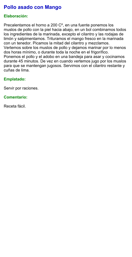 Pollo asado con Mango  Elaboración:  Precalentamos el horno a 200 Cº, en una fuente ponemos los muslos de pollo con la piel hacia abajo, en un bol combinamos todos los ingredientes de la marinada, excepto el cilantro y las rodajas de limón y salpimentamos. Trituramos el mango fresco en la marinada con un tenedor. Picamos la mitad del cilantro y mezclamos. Vertemos sobre los muslos de pollo y dejamos marinar por lo menos dos horas mínimo, o durante toda la noche en el frigorífico. Ponemos el pollo y el adobo en una bandeja para asar y cocinamos durante 45 minutos. De vez en cuando vertemos jugo por los muslos para que se mantengan jugosos. Servimos con el cilantro restante y cuñas de lima.  Emplatado:  Servir por raciones.   Comentario:  Receta fácil.