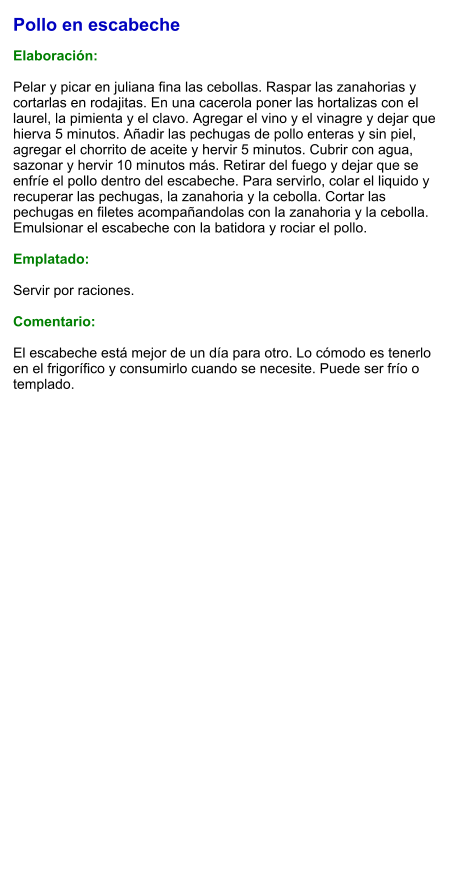 Pollo en escabeche  Elaboración:  Pelar y picar en juliana fina las cebollas. Raspar las zanahorias y cortarlas en rodajitas. En una cacerola poner las hortalizas con el laurel, la pimienta y el clavo. Agregar el vino y el vinagre y dejar que hierva 5 minutos. Añadir las pechugas de pollo enteras y sin piel, agregar el chorrito de aceite y hervir 5 minutos. Cubrir con agua, sazonar y hervir 10 minutos más. Retirar del fuego y dejar que se enfríe el pollo dentro del escabeche. Para servirlo, colar el liquido y recuperar las pechugas, la zanahoria y la cebolla. Cortar las pechugas en filetes acompañandolas con la zanahoria y la cebolla. Emulsionar el escabeche con la batidora y rociar el pollo.  Emplatado:  Servir por raciones.   Comentario:  El escabeche está mejor de un día para otro. Lo cómodo es tenerlo en el frigorífico y consumirlo cuando se necesite. Puede ser frío o templado.