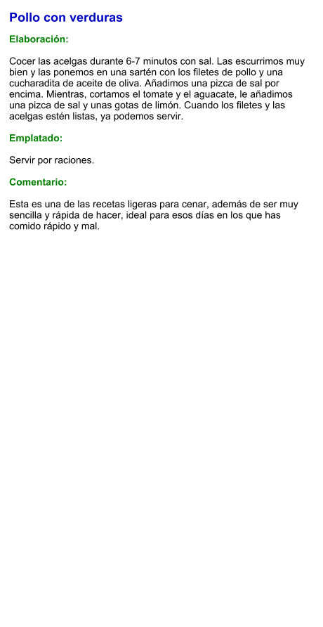 Pollo con verduras  Elaboración:  Cocer las acelgas durante 6-7 minutos con sal. Las escurrimos muy bien y las ponemos en una sartén con los filetes de pollo y una cucharadita de aceite de oliva. Añadimos una pizca de sal por encima. Mientras, cortamos el tomate y el aguacate, le añadimos una pizca de sal y unas gotas de limón. Cuando los filetes y las acelgas estén listas, ya podemos servir.   Emplatado:  Servir por raciones.   Comentario:  Esta es una de las recetas ligeras para cenar, además de ser muy sencilla y rápida de hacer, ideal para esos días en los que has comido rápido y mal.