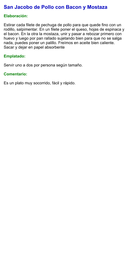 San Jacobo de Pollo con Bacon y Mostaza  Elaboración:  Estirar cada filete de pechuga de pollo para que quede fino con un rodillo, salpimentar. En un filete poner el queso, hojas de espinaca y el bacon. En la otra la mostaza, unir y pasar a rebozar primero con huevo y luego por pan rallado sujetando bien para que no se salga nada, puedes poner un palillo. Freímos en aceite bien caliente. Sacar y dejar en papel absorbente   Emplatado:  Servir uno a dos por persona según tamaño.  Comentario:  Es un plato muy socorrido, fácil y rápido.