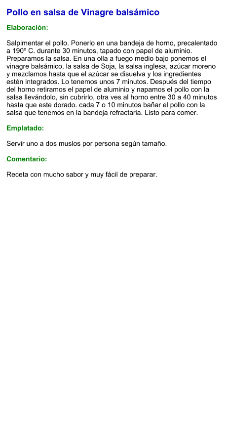 Pollo en salsa de Vinagre balsámico  Elaboración:  Salpimentar el pollo. Ponerlo en una bandeja de horno, precalentado a 190º C. durante 30 minutos, tapado con papel de aluminio. Preparamos la salsa. En una olla a fuego medio bajo ponemos el vinagre balsámico, la salsa de Soja, la salsa inglesa, azúcar moreno y mezclamos hasta que el azúcar se disuelva y los ingredientes estén integrados. Lo tenemos unos 7 minutos. Después del tiempo del horno retiramos el papel de aluminio y napamos el pollo con la salsa llevándolo, sin cubrirlo, otra ves al horno entre 30 a 40 minutos hasta que este dorado. cada 7 o 10 minutos bañar el pollo con la salsa que tenemos en la bandeja refractaria. Listo para comer.  Emplatado:  Servir uno a dos muslos por persona según tamaño.  Comentario:  Receta con mucho sabor y muy fácil de preparar.