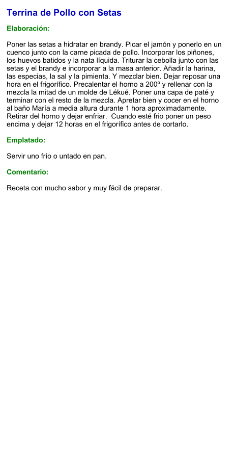 Terrina de Pollo con Setas  Elaboración:  Poner las setas a hidratar en brandy. Picar el jamón y ponerlo en un cuenco junto con la carne picada de pollo. Incorporar los piñones, los huevos batidos y la nata líquida. Triturar la cebolla junto con las setas y el brandy e incorporar a la masa anterior. Añadir la harina, las especias, la sal y la pimienta. Y mezclar bien. Dejar reposar una hora en el frigorífico. Precalentar el horno a 200º y rellenar con la mezcla la mitad de un molde de Lékué. Poner una capa de paté y terminar con el resto de la mezcla. Apretar bien y cocer en el horno al baño María a media altura durante 1 hora aproximadamente. Retirar del horno y dejar enfriar.  Cuando esté frio poner un peso encima y dejar 12 horas en el frigorífico antes de cortarlo.  Emplatado:  Servir uno frío o untado en pan.  Comentario:  Receta con mucho sabor y muy fácil de preparar.