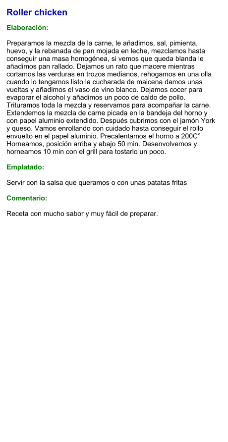 Roller chicken  Elaboración:  Preparamos la mezcla de la carne, le añadimos, sal, pimienta, huevo, y la rebanada de pan mojada en leche, mezclamos hasta conseguir una masa homogénea, si vemos que queda blanda le añadimos pan rallado. Dejamos un rato que macere mientras cortamos las verduras en trozos medianos, rehogamos en una olla cuando lo tengamos listo la cucharada de maicena damos unas vueltas y añadimos el vaso de vino blanco. Dejamos cocer para evaporar el alcohol y añadimos un poco de caldo de pollo. Trituramos toda la mezcla y reservamos para acompañar la carne. Extendemos la mezcla de carne picada en la bandeja del horno y con papel aluminio extendido. Después cubrimos con el jamón York y queso. Vamos enrollando con cuidado hasta conseguir el rollo envuelto en el papel aluminio. Precalentamos el horno a 200C° Horneamos, posición arriba y abajo 50 min. Desenvolvemos y horneamos 10 min con el grill para tostarlo un poco.  Emplatado:  Servir con la salsa que queramos o con unas patatas fritas  Comentario:  Receta con mucho sabor y muy fácil de preparar.