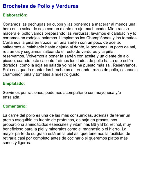 Brochetas de Pollo y Verduras  Elaboración:  Cortamos las pechugas en cubos y las ponemos a macerar al menos una hora en la salsa de soja con un diente de ajo machacado. Mientras se macera el pollo vamos preparando las verduras; lavamos el calabacín y lo cortamos en rodajas, salamos. Limpiamos los Champiñones y los tomates. Cortamos la piña en trozos. En una sartén con un poco de aceite, salteamos el calabacín hasta dejarlo al dente, le ponemos un poco de sal, retiramos y seguimos salteando el resto de verduras y la piña, reservamos. Volvemos a poner la sartén con aceite y un diente de ajo picado, cuando esté caliente freímos los dados de pollo hasta que estén dorados, como la soja es salada yo no le he puesto más sal. Reservamos. Solo nos queda montar las brochetas alternando trozos de pollo, calabacín champiñón piña y tomates a nuestro gusto.  Emplatado:  Servimos por raciones, podemos acompañarlo con mayonesa y/o ensalada.  Comentario:  La carne del pollo es una de las más consumidas, además de tener un precio asequible es fuente de proteínas, es baja en grasas, nos proporciona aminoácidos esenciales y vitaminas B6 y B12, retinol, muy beneficioso para la piel y minerales como el magnesio o el hierro. La mayor parte de su grasa está en la piel así que tenemos la facilidad de retirarla casi por completo antes de cocinarlo si queremos platos más sanos y ligeros.