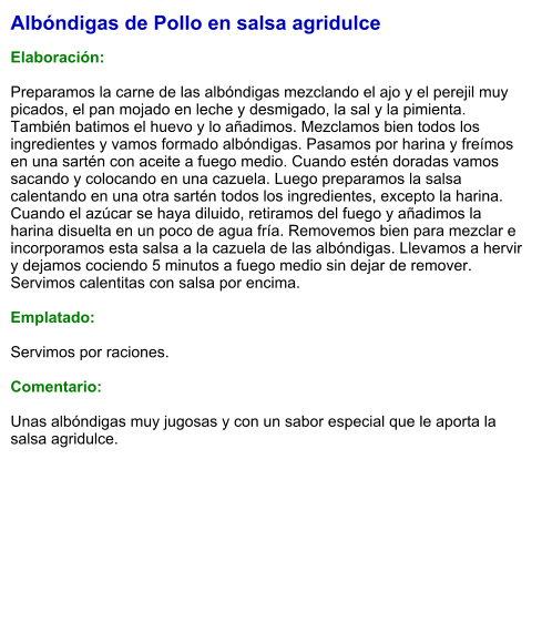 Albóndigas de Pollo en salsa agridulce  Elaboración:  Preparamos la carne de las albóndigas mezclando el ajo y el perejil muy picados, el pan mojado en leche y desmigado, la sal y la pimienta. También batimos el huevo y lo añadimos. Mezclamos bien todos los ingredientes y vamos formado albóndigas. Pasamos por harina y freímos en una sartén con aceite a fuego medio. Cuando estén doradas vamos sacando y colocando en una cazuela. Luego preparamos la salsa calentando en una otra sartén todos los ingredientes, excepto la harina. Cuando el azúcar se haya diluido, retiramos del fuego y añadimos la harina disuelta en un poco de agua fría. Removemos bien para mezclar e incorporamos esta salsa a la cazuela de las albóndigas. Llevamos a hervir y dejamos cociendo 5 minutos a fuego medio sin dejar de remover. Servimos calentitas con salsa por encima.  Emplatado:  Servimos por raciones.  Comentario:  Unas albóndigas muy jugosas y con un sabor especial que le aporta la salsa agridulce.