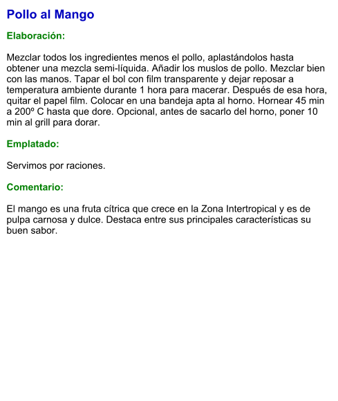 Pollo al Mango  Elaboración:  Mezclar todos los ingredientes menos el pollo, aplastándolos hasta obtener una mezcla semi-líquida. Añadir los muslos de pollo. Mezclar bien con las manos. Tapar el bol con film transparente y dejar reposar a temperatura ambiente durante 1 hora para macerar. Después de esa hora, quitar el papel film. Colocar en una bandeja apta al horno. Hornear 45 min a 200º C hasta que dore. Opcional, antes de sacarlo del horno, poner 10 min al grill para dorar.  Emplatado:  Servimos por raciones.  Comentario:  El mango es una fruta cítrica que crece en la Zona Intertropical y es de pulpa carnosa y dulce. Destaca entre sus principales características su buen sabor.