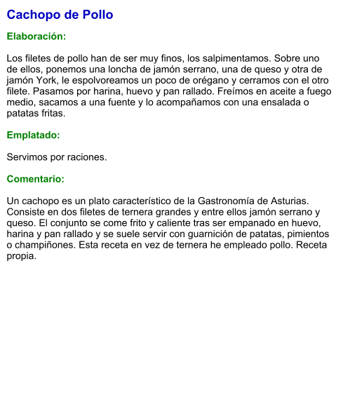 Cachopo de Pollo  Elaboración:  Los filetes de pollo han de ser muy finos, los salpimentamos. Sobre uno de ellos, ponemos una loncha de jamón serrano, una de queso y otra de jamón York, le espolvoreamos un poco de orégano y cerramos con el otro filete. Pasamos por harina, huevo y pan rallado. Freímos en aceite a fuego medio, sacamos a una fuente y lo acompañamos con una ensalada o patatas fritas.  Emplatado:  Servimos por raciones.  Comentario:  Un cachopo es un plato característico de la Gastronomía de Asturias. Consiste en dos filetes de ternera grandes y entre ellos jamón serrano y queso. El conjunto se come frito y caliente tras ser empanado en huevo, harina y pan rallado y se suele servir con guarnición de patatas, pimientos o champiñones. Esta receta en vez de ternera he empleado pollo. Receta propia.
