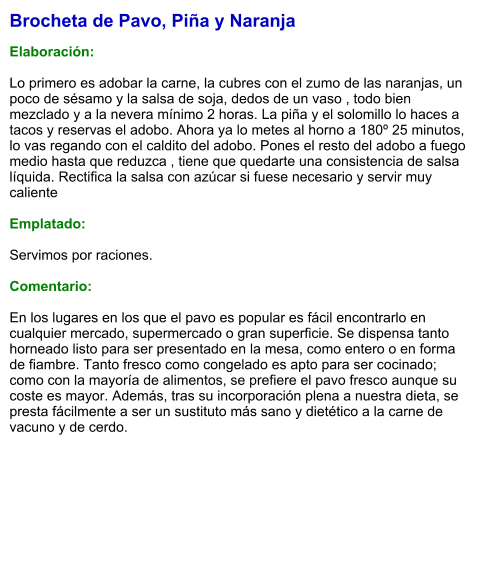 Brocheta de Pavo, Piña y Naranja  Elaboración:  Lo primero es adobar la carne, la cubres con el zumo de las naranjas, un poco de sésamo y la salsa de soja, dedos de un vaso , todo bien mezclado y a la nevera mínimo 2 horas. La piña y el solomillo lo haces a tacos y reservas el adobo. Ahora ya lo metes al horno a 180º 25 minutos, lo vas regando con el caldito del adobo. Pones el resto del adobo a fuego medio hasta que reduzca , tiene que quedarte una consistencia de salsa líquida. Rectifica la salsa con azúcar si fuese necesario y servir muy caliente  Emplatado:  Servimos por raciones.  Comentario:  En los lugares en los que el pavo es popular es fácil encontrarlo en cualquier mercado, supermercado o gran superficie. Se dispensa tanto horneado listo para ser presentado en la mesa, como entero o en forma de fiambre. Tanto fresco como congelado es apto para ser cocinado; como con la mayoría de alimentos, se prefiere el pavo fresco aunque su coste es mayor. Además, tras su incorporación plena a nuestra dieta, se presta fácilmente a ser un sustituto más sano y dietético a la carne de vacuno y de cerdo.