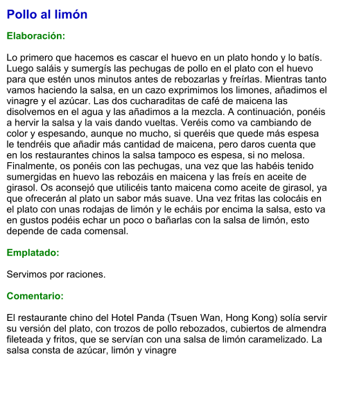 Pollo al limón  Elaboración:  Lo primero que hacemos es cascar el huevo en un plato hondo y lo batís. Luego saláis y sumergís las pechugas de pollo en el plato con el huevo para que estén unos minutos antes de rebozarlas y freírlas. Mientras tanto vamos haciendo la salsa, en un cazo exprimimos los limones, añadimos el vinagre y el azúcar. Las dos cucharaditas de café de maicena las disolvemos en el agua y las añadimos a la mezcla. A continuación, ponéis a hervir la salsa y la vais dando vueltas. Veréis como va cambiando de color y espesando, aunque no mucho, si queréis que quede más espesa le tendréis que añadir más cantidad de maicena, pero daros cuenta que en los restaurantes chinos la salsa tampoco es espesa, si no melosa. Finalmente, os ponéis con las pechugas, una vez que las habéis tenido sumergidas en huevo las rebozáis en maicena y las freís en aceite de girasol. Os aconsejó que utilicéis tanto maicena como aceite de girasol, ya que ofrecerán al plato un sabor más suave. Una vez fritas las colocáis en el plato con unas rodajas de limón y le echáis por encima la salsa, esto va en gustos podéis echar un poco o bañarlas con la salsa de limón, esto depende de cada comensal.  Emplatado:  Servimos por raciones.  Comentario:  El restaurante chino del Hotel Panda (Tsuen Wan, Hong Kong) solía servir su versión del plato, con trozos de pollo rebozados, cubiertos de almendra fileteada y fritos, que se servían con una salsa de limón caramelizado. La salsa consta de azúcar, limón y vinagre