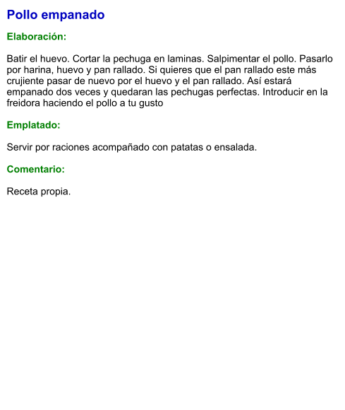 Pollo empanado  Elaboración:  Batir el huevo. Cortar la pechuga en laminas. Salpimentar el pollo. Pasarlo por harina, huevo y pan rallado. Si quieres que el pan rallado este más crujiente pasar de nuevo por el huevo y el pan rallado. Así estará empanado dos veces y quedaran las pechugas perfectas. Introducir en la freidora haciendo el pollo a tu gusto  Emplatado:  Servir por raciones acompañado con patatas o ensalada.  Comentario:  Receta propia.