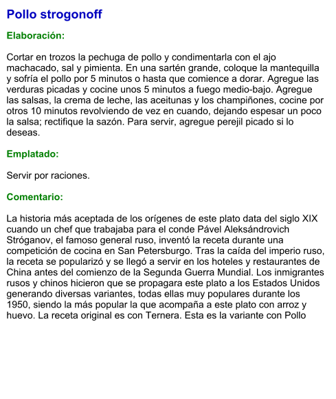 Pollo strogonoff  Elaboración:  Cortar en trozos la pechuga de pollo y condimentarla con el ajo machacado, sal y pimienta. En una sartén grande, coloque la mantequilla y sofría el pollo por 5 minutos o hasta que comience a dorar. Agregue las verduras picadas y cocine unos 5 minutos a fuego medio-bajo. Agregue las salsas, la crema de leche, las aceitunas y los champiñones, cocine por otros 10 minutos revolviendo de vez en cuando, dejando espesar un poco la salsa; rectifique la sazón. Para servir, agregue perejil picado si lo deseas.   Emplatado:  Servir por raciones.   Comentario:  La historia más aceptada de los orígenes de este plato data del siglo XIX cuando un chef que trabajaba para el conde Pável Aleksándrovich Stróganov, el famoso general ruso, inventó la receta durante una competición de cocina en San Petersburgo. Tras la caída del imperio ruso, la receta se popularizó y se llegó a servir en los hoteles y restaurantes de China antes del comienzo de la Segunda Guerra Mundial. Los inmigrantes rusos y chinos hicieron que se propagara este plato a los Estados Unidos generando diversas variantes, todas ellas muy populares durante los 1950, siendo la más popular la que acompaña a este plato con arroz y huevo. La receta original es con Ternera. Esta es la variante con Pollo