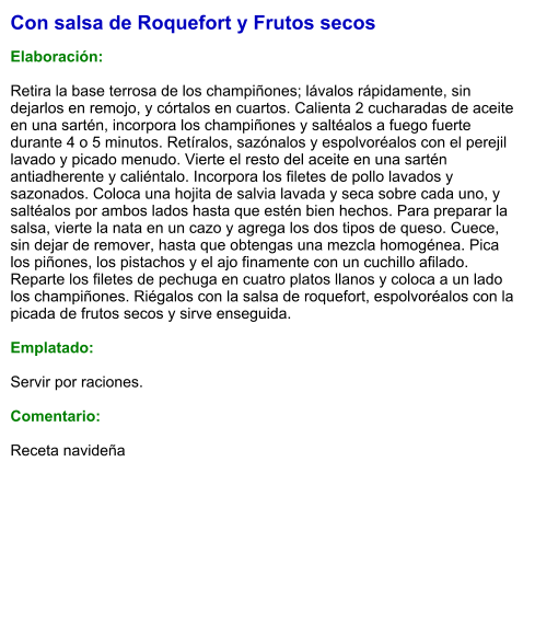 Con salsa de Roquefort y Frutos secos  Elaboración:  Retira la base terrosa de los champiñones; lávalos rápidamente, sin dejarlos en remojo, y córtalos en cuartos. Calienta 2 cucharadas de aceite en una sartén, incorpora los champiñones y saltéalos a fuego fuerte durante 4 o 5 minutos. Retíralos, sazónalos y espolvoréalos con el perejil lavado y picado menudo. Vierte el resto del aceite en una sartén antiadherente y caliéntalo. Incorpora los filetes de pollo lavados y sazonados. Coloca una hojita de salvia lavada y seca sobre cada uno, y saltéalos por ambos lados hasta que estén bien hechos. Para preparar la salsa, vierte la nata en un cazo y agrega los dos tipos de queso. Cuece, sin dejar de remover, hasta que obtengas una mezcla homogénea. Pica los piñones, los pistachos y el ajo finamente con un cuchillo afilado. Reparte los filetes de pechuga en cuatro platos llanos y coloca a un lado los champiñones. Riégalos con la salsa de roquefort, espolvoréalos con la picada de frutos secos y sirve enseguida.  Emplatado:  Servir por raciones.   Comentario:  Receta navideña