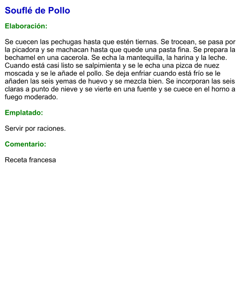 Souflé de Pollo  Elaboración:  Se cuecen las pechugas hasta que estén tiernas. Se trocean, se pasa por la picadora y se machacan hasta que quede una pasta fina. Se prepara la bechamel en una cacerola. Se echa la mantequilla, la harina y la leche. Cuando está casi listo se salpimienta y se le echa una pizca de nuez moscada y se le añade el pollo. Se deja enfriar cuando está frío se le añaden las seis yemas de huevo y se mezcla bien. Se incorporan las seis claras a punto de nieve y se vierte en una fuente y se cuece en el horno a fuego moderado.  Emplatado:  Servir por raciones.   Comentario:  Receta francesa