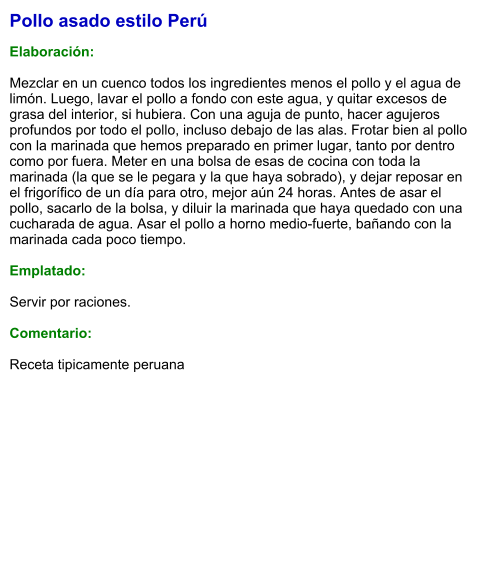 Pollo asado estilo Perú  Elaboración:  Mezclar en un cuenco todos los ingredientes menos el pollo y el agua de limón. Luego, lavar el pollo a fondo con este agua, y quitar excesos de grasa del interior, si hubiera. Con una aguja de punto, hacer agujeros profundos por todo el pollo, incluso debajo de las alas. Frotar bien al pollo con la marinada que hemos preparado en primer lugar, tanto por dentro como por fuera. Meter en una bolsa de esas de cocina con toda la marinada (la que se le pegara y la que haya sobrado), y dejar reposar en el frigorífico de un día para otro, mejor aún 24 horas. Antes de asar el pollo, sacarlo de la bolsa, y diluir la marinada que haya quedado con una cucharada de agua. Asar el pollo a horno medio-fuerte, bañando con la marinada cada poco tiempo.   Emplatado:  Servir por raciones.   Comentario:  Receta tipicamente peruana