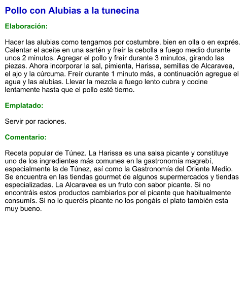 Pollo con Alubias a la tunecina  Elaboración:  Hacer las alubias como tengamos por costumbre, bien en olla o en exprés. Calentar el aceite en una sartén y freír la cebolla a fuego medio durante unos 2 minutos. Agregar el pollo y freír durante 3 minutos, girando las piezas. Ahora incorporar la sal, pimienta, Harissa, semillas de Alcaravea, el ajo y la cúrcuma. Freír durante 1 minuto más, a continuación agregue el agua y las alubias. Llevar la mezcla a fuego lento cubra y cocine lentamente hasta que el pollo esté tierno.   Emplatado:  Servir por raciones.   Comentario:  Receta popular de Túnez. La Harissa es una salsa picante y constituye uno de los ingredientes más comunes en la gastronomía magrebí, especialmente la de Túnez, así como la Gastronomía del Oriente Medio. Se encuentra en las tiendas gourmet de algunos supermercados y tiendas especializadas. La Alcaravea es un fruto con sabor picante. Si no encontráis estos productos cambiarlos por el picante que habitualmente consumís. Si no lo queréis picante no los pongáis el plato también esta muy bueno.