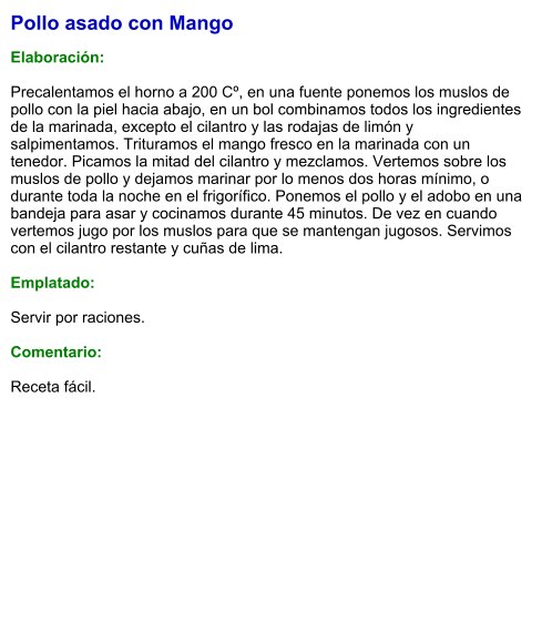 Pollo asado con Mango  Elaboración:  Precalentamos el horno a 200 Cº, en una fuente ponemos los muslos de pollo con la piel hacia abajo, en un bol combinamos todos los ingredientes de la marinada, excepto el cilantro y las rodajas de limón y salpimentamos. Trituramos el mango fresco en la marinada con un tenedor. Picamos la mitad del cilantro y mezclamos. Vertemos sobre los muslos de pollo y dejamos marinar por lo menos dos horas mínimo, o durante toda la noche en el frigorífico. Ponemos el pollo y el adobo en una bandeja para asar y cocinamos durante 45 minutos. De vez en cuando vertemos jugo por los muslos para que se mantengan jugosos. Servimos con el cilantro restante y cuñas de lima.  Emplatado:  Servir por raciones.   Comentario:  Receta fácil.