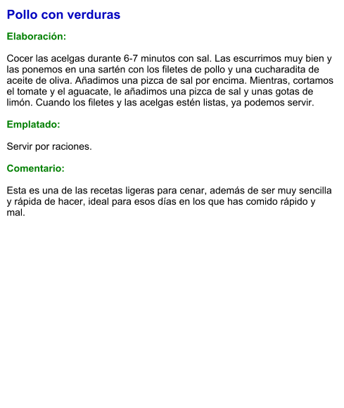 Pollo con verduras  Elaboración:  Cocer las acelgas durante 6-7 minutos con sal. Las escurrimos muy bien y las ponemos en una sartén con los filetes de pollo y una cucharadita de aceite de oliva. Añadimos una pizca de sal por encima. Mientras, cortamos el tomate y el aguacate, le añadimos una pizca de sal y unas gotas de limón. Cuando los filetes y las acelgas estén listas, ya podemos servir.   Emplatado:  Servir por raciones.   Comentario:  Esta es una de las recetas ligeras para cenar, además de ser muy sencilla y rápida de hacer, ideal para esos días en los que has comido rápido y mal.
