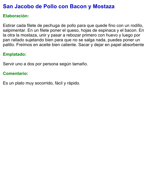 San Jacobo de Pollo con Bacon y Mostaza  Elaboración:  Estirar cada filete de pechuga de pollo para que quede fino con un rodillo, salpimentar. En un filete poner el queso, hojas de espinaca y el bacon. En la otra la mostaza, unir y pasar a rebozar primero con huevo y luego por pan rallado sujetando bien para que no se salga nada, puedes poner un palillo. Freímos en aceite bien caliente. Sacar y dejar en papel absorbente   Emplatado:  Servir uno a dos por persona según tamaño.  Comentario:  Es un plato muy socorrido, fácil y rápido.