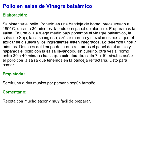 Pollo en salsa de Vinagre balsámico  Elaboración:  Salpimentar el pollo. Ponerlo en una bandeja de horno, precalentado a 190º C. durante 30 minutos, tapado con papel de aluminio. Preparamos la salsa. En una olla a fuego medio bajo ponemos el vinagre balsámico, la salsa de Soja, la salsa inglesa, azúcar moreno y mezclamos hasta que el azúcar se disuelva y los ingredientes estén integrados. Lo tenemos unos 7 minutos. Después del tiempo del horno retiramos el papel de aluminio y napamos el pollo con la salsa llevándolo, sin cubrirlo, otra ves al horno entre 30 a 40 minutos hasta que este dorado. cada 7 o 10 minutos bañar el pollo con la salsa que tenemos en la bandeja refractaria. Listo para comer.  Emplatado:  Servir uno a dos muslos por persona según tamaño.  Comentario:  Receta con mucho sabor y muy fácil de preparar.
