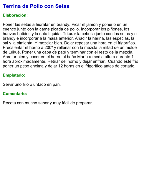 Terrina de Pollo con Setas  Elaboración:  Poner las setas a hidratar en brandy. Picar el jamón y ponerlo en un cuenco junto con la carne picada de pollo. Incorporar los piñones, los huevos batidos y la nata líquida. Triturar la cebolla junto con las setas y el brandy e incorporar a la masa anterior. Añadir la harina, las especias, la sal y la pimienta. Y mezclar bien. Dejar reposar una hora en el frigorífico. Precalentar el horno a 200º y rellenar con la mezcla la mitad de un molde de Lékué. Poner una capa de paté y terminar con el resto de la mezcla. Apretar bien y cocer en el horno al baño María a media altura durante 1 hora aproximadamente. Retirar del horno y dejar enfriar.  Cuando esté frio poner un peso encima y dejar 12 horas en el frigorífico antes de cortarlo.  Emplatado:  Servir uno frío o untado en pan.  Comentario:  Receta con mucho sabor y muy fácil de preparar.