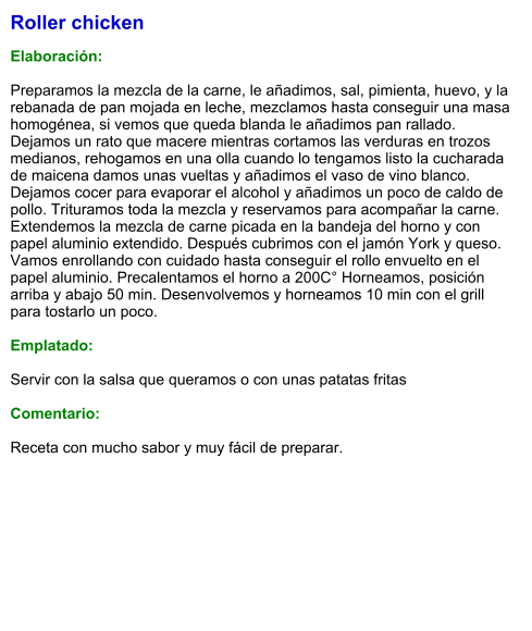 Roller chicken  Elaboración:  Preparamos la mezcla de la carne, le añadimos, sal, pimienta, huevo, y la rebanada de pan mojada en leche, mezclamos hasta conseguir una masa homogénea, si vemos que queda blanda le añadimos pan rallado. Dejamos un rato que macere mientras cortamos las verduras en trozos medianos, rehogamos en una olla cuando lo tengamos listo la cucharada de maicena damos unas vueltas y añadimos el vaso de vino blanco. Dejamos cocer para evaporar el alcohol y añadimos un poco de caldo de pollo. Trituramos toda la mezcla y reservamos para acompañar la carne. Extendemos la mezcla de carne picada en la bandeja del horno y con papel aluminio extendido. Después cubrimos con el jamón York y queso. Vamos enrollando con cuidado hasta conseguir el rollo envuelto en el papel aluminio. Precalentamos el horno a 200C° Horneamos, posición arriba y abajo 50 min. Desenvolvemos y horneamos 10 min con el grill para tostarlo un poco.  Emplatado:  Servir con la salsa que queramos o con unas patatas fritas  Comentario:  Receta con mucho sabor y muy fácil de preparar.