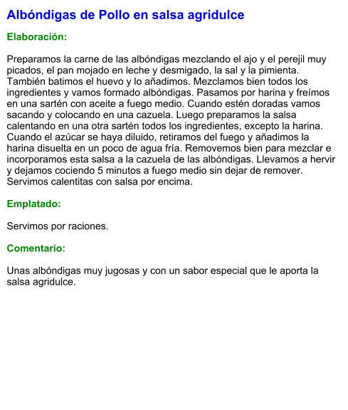 Albóndigas de Pollo en salsa agridulce  Elaboración:  Preparamos la carne de las albóndigas mezclando el ajo y el perejil muy picados, el pan mojado en leche y desmigado, la sal y la pimienta. También batimos el huevo y lo añadimos. Mezclamos bien todos los ingredientes y vamos formado albóndigas. Pasamos por harina y freímos en una sartén con aceite a fuego medio. Cuando estén doradas vamos sacando y colocando en una cazuela. Luego preparamos la salsa calentando en una otra sartén todos los ingredientes, excepto la harina. Cuando el azúcar se haya diluido, retiramos del fuego y añadimos la harina disuelta en un poco de agua fría. Removemos bien para mezclar e incorporamos esta salsa a la cazuela de las albóndigas. Llevamos a hervir y dejamos cociendo 5 minutos a fuego medio sin dejar de remover. Servimos calentitas con salsa por encima.  Emplatado:  Servimos por raciones.  Comentario:  Unas albóndigas muy jugosas y con un sabor especial que le aporta la salsa agridulce.