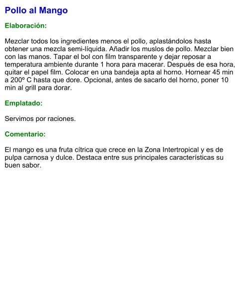 Pollo al Mango  Elaboración:  Mezclar todos los ingredientes menos el pollo, aplastándolos hasta obtener una mezcla semi-líquida. Añadir los muslos de pollo. Mezclar bien con las manos. Tapar el bol con film transparente y dejar reposar a temperatura ambiente durante 1 hora para macerar. Después de esa hora, quitar el papel film. Colocar en una bandeja apta al horno. Hornear 45 min a 200º C hasta que dore. Opcional, antes de sacarlo del horno, poner 10 min al grill para dorar.  Emplatado:  Servimos por raciones.  Comentario:  El mango es una fruta cítrica que crece en la Zona Intertropical y es de pulpa carnosa y dulce. Destaca entre sus principales características su buen sabor.