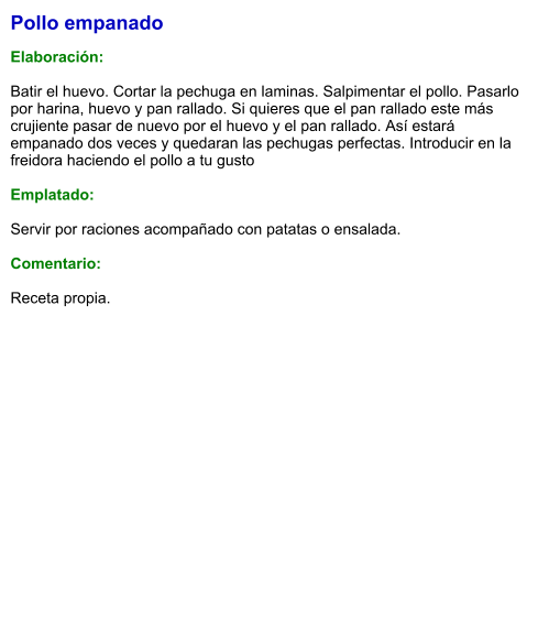 Pollo empanado  Elaboración:  Batir el huevo. Cortar la pechuga en laminas. Salpimentar el pollo. Pasarlo por harina, huevo y pan rallado. Si quieres que el pan rallado este más crujiente pasar de nuevo por el huevo y el pan rallado. Así estará empanado dos veces y quedaran las pechugas perfectas. Introducir en la freidora haciendo el pollo a tu gusto  Emplatado:  Servir por raciones acompañado con patatas o ensalada.  Comentario:  Receta propia.