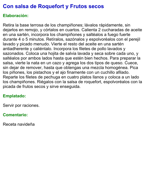 Con salsa de Roquefort y Frutos secos  Elaboración:  Retira la base terrosa de los champiñones; lávalos rápidamente, sin dejarlos en remojo, y córtalos en cuartos. Calienta 2 cucharadas de aceite en una sartén, incorpora los champiñones y saltéalos a fuego fuerte durante 4 o 5 minutos. Retíralos, sazónalos y espolvoréalos con el perejil lavado y picado menudo. Vierte el resto del aceite en una sartén antiadherente y caliéntalo. Incorpora los filetes de pollo lavados y sazonados. Coloca una hojita de salvia lavada y seca sobre cada uno, y saltéalos por ambos lados hasta que estén bien hechos. Para preparar la salsa, vierte la nata en un cazo y agrega los dos tipos de queso. Cuece, sin dejar de remover, hasta que obtengas una mezcla homogénea. Pica los piñones, los pistachos y el ajo finamente con un cuchillo afilado. Reparte los filetes de pechuga en cuatro platos llanos y coloca a un lado los champiñones. Riégalos con la salsa de roquefort, espolvoréalos con la picada de frutos secos y sirve enseguida.  Emplatado:  Servir por raciones.   Comentario:  Receta navideña