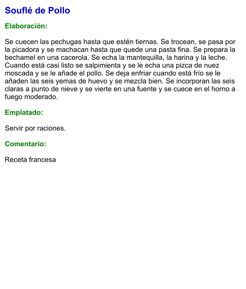 Souflé de Pollo  Elaboración:  Se cuecen las pechugas hasta que estén tiernas. Se trocean, se pasa por la picadora y se machacan hasta que quede una pasta fina. Se prepara la bechamel en una cacerola. Se echa la mantequilla, la harina y la leche. Cuando está casi listo se salpimienta y se le echa una pizca de nuez moscada y se le añade el pollo. Se deja enfriar cuando está frío se le añaden las seis yemas de huevo y se mezcla bien. Se incorporan las seis claras a punto de nieve y se vierte en una fuente y se cuece en el horno a fuego moderado.  Emplatado:  Servir por raciones.   Comentario:  Receta francesa