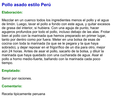 Pollo asado estilo Perú  Elaboración:  Mezclar en un cuenco todos los ingredientes menos el pollo y el agua de limón. Luego, lavar el pollo a fondo con este agua, y quitar excesos de grasa del interior, si hubiera. Con una aguja de punto, hacer agujeros profundos por todo el pollo, incluso debajo de las alas. Frotar bien al pollo con la marinada que hemos preparado en primer lugar, tanto por dentro como por fuera. Meter en una bolsa de esas de cocina con toda la marinada (la que se le pegara y la que haya sobrado), y dejar reposar en el frigorífico de un día para otro, mejor aún 24 horas. Antes de asar el pollo, sacarlo de la bolsa, y diluir la marinada que haya quedado con una cucharada de agua. Asar el pollo a horno medio-fuerte, bañando con la marinada cada poco tiempo.   Emplatado:  Servir por raciones.   Comentario:  Receta tipicamente peruana