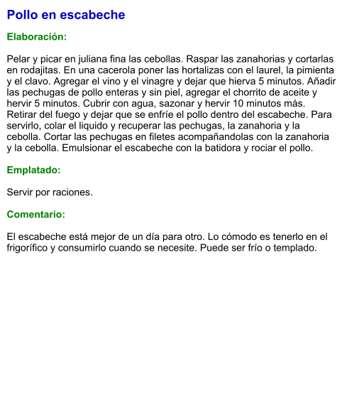 Pollo en escabeche  Elaboración:  Pelar y picar en juliana fina las cebollas. Raspar las zanahorias y cortarlas en rodajitas. En una cacerola poner las hortalizas con el laurel, la pimienta y el clavo. Agregar el vino y el vinagre y dejar que hierva 5 minutos. Añadir las pechugas de pollo enteras y sin piel, agregar el chorrito de aceite y hervir 5 minutos. Cubrir con agua, sazonar y hervir 10 minutos más. Retirar del fuego y dejar que se enfríe el pollo dentro del escabeche. Para servirlo, colar el liquido y recuperar las pechugas, la zanahoria y la cebolla. Cortar las pechugas en filetes acompañandolas con la zanahoria y la cebolla. Emulsionar el escabeche con la batidora y rociar el pollo.  Emplatado:  Servir por raciones.   Comentario:  El escabeche está mejor de un día para otro. Lo cómodo es tenerlo en el frigorífico y consumirlo cuando se necesite. Puede ser frío o templado.