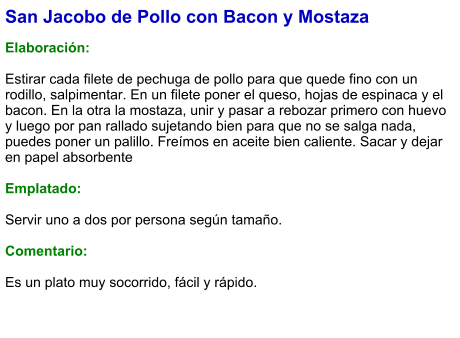 San Jacobo de Pollo con Bacon y Mostaza  Elaboración:  Estirar cada filete de pechuga de pollo para que quede fino con un rodillo, salpimentar. En un filete poner el queso, hojas de espinaca y el bacon. En la otra la mostaza, unir y pasar a rebozar primero con huevo y luego por pan rallado sujetando bien para que no se salga nada, puedes poner un palillo. Freímos en aceite bien caliente. Sacar y dejar en papel absorbente   Emplatado:  Servir uno a dos por persona según tamaño.  Comentario:  Es un plato muy socorrido, fácil y rápido.