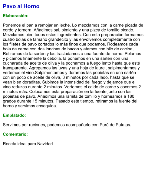 Pavo al Horno  Elaboración:  Ponemos el pan a remojar en leche. Lo mezclamos con la carne picada de cerdo y ternera. Añadimos sal, pimienta y una pizca de tomillo picado. Mezclamos bien todos estos ingredientes. Con esta preparación formamos cuatro bolas de tamaño grandecito y las envolvemos completamente con los filetes de pavo cortados lo más finos que podamos. Rodeamos cada bola de carne con dos lonchas de bacon y atamos con hilo de cocina, Retiramos de la sartén y las trasladamos a una fuente de horno. Pelamos y picamos finamente la cebolla, la ponemos en una sartén con una cucharada de aceite de oliva y la pochamos a fuego lento hasta que esté transparente. Agregamos las uvas y una hoja de laurel, salpimentamos y vertemos el vino.Salpimentamos y doramos las popietas en una sartén con un poco de aceite de oliva, 3 minutos por cada lado, hasta que se vean bien doraditas. Subimos la intensidad del fuego y dejamos que el vino reduzca durante 2 minutos. Vertemos el caldo de carne y cocemos 2 minutos más. Colocamos esta preparación en la fuente junto con las popietas de pavo. Añadimos una ramita de tomillo y horneamos a 180 grados durante 15 minutos. Pasado este tiempo, retiramos la fuente del horno y servimos enseguida.  Emplatado:  Servimos por raciones, podemos acompañarlo con Puré de Patatas.  Comentario:  Receta ideal para Navidad