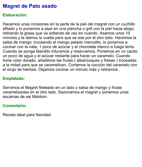 Magret de Pato asado  Elaboración:  Hacemos unas incisiones en la parte de la piel del magret con un cuchillo afilado y lo ponemos a asar en una plancha o grill con la piel hacia abajo, retirando la grasa que va soltando de vez en cuando. Asamos unos 10 minutos y le damos la vuelta para que se ase por el otro lado. Hacemos la salsa de mango: troceando el mango pelado menudito, lo ponemos a cocinar con la nata, 1 poco de azúcar y el chocolate blanco a fuego lento. Cuando se ponga blandito trituramos y reservamos. Ponemos en un cacito un poco de agua y el azúcar restante para hacer un caramelo. Cuando tome color dorado, añadimos las frutas ( albaricoques y fresas ) troceadas a la mitad para que se caramelicen. Cortamos la cocción del caramelo con el orujo de hierbas. Dejamos cocinar un minuto más y retiramos .  Emplatado:  Servimos el Magret fileteado en un lado y salsa de mango y frutas caramelizadas en el otro lado. Sazonamos el magret y ponemos unas escamas de sal Maldom.  Comentario:  Receta ideal para Navidad