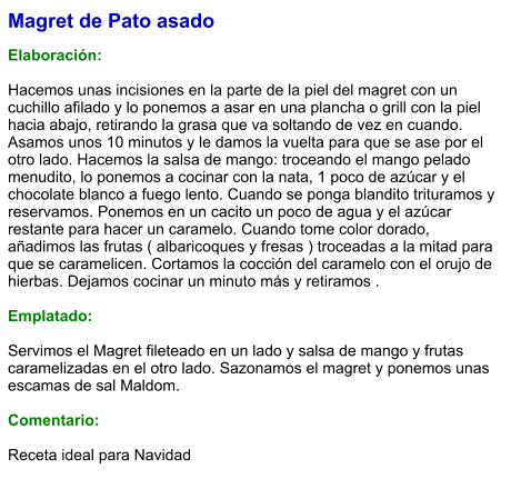 Magret de Pato asado  Elaboración:  Hacemos unas incisiones en la parte de la piel del magret con un cuchillo afilado y lo ponemos a asar en una plancha o grill con la piel hacia abajo, retirando la grasa que va soltando de vez en cuando. Asamos unos 10 minutos y le damos la vuelta para que se ase por el otro lado. Hacemos la salsa de mango: troceando el mango pelado menudito, lo ponemos a cocinar con la nata, 1 poco de azúcar y el chocolate blanco a fuego lento. Cuando se ponga blandito trituramos y reservamos. Ponemos en un cacito un poco de agua y el azúcar restante para hacer un caramelo. Cuando tome color dorado, añadimos las frutas ( albaricoques y fresas ) troceadas a la mitad para que se caramelicen. Cortamos la cocción del caramelo con el orujo de hierbas. Dejamos cocinar un minuto más y retiramos .  Emplatado:  Servimos el Magret fileteado en un lado y salsa de mango y frutas caramelizadas en el otro lado. Sazonamos el magret y ponemos unas escamas de sal Maldom.  Comentario:  Receta ideal para Navidad