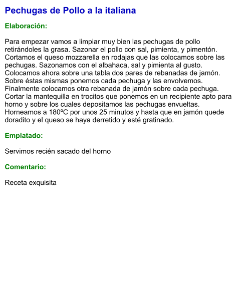Pechugas de Pollo a la italiana  Elaboración:  Para empezar vamos a limpiar muy bien las pechugas de pollo retirándoles la grasa. Sazonar el pollo con sal, pimienta, y pimentón. Cortamos el queso mozzarella en rodajas que las colocamos sobre las pechugas. Sazonamos con el albahaca, sal y pimienta al gusto. Colocamos ahora sobre una tabla dos pares de rebanadas de jamón. Sobre éstas mismas ponemos cada pechuga y las envolvemos. Finalmente colocamos otra rebanada de jamón sobre cada pechuga. Cortar la mantequilla en trocitos que ponemos en un recipiente apto para horno y sobre los cuales depositamos las pechugas envueltas. Horneamos a 180ºC por unos 25 minutos y hasta que en jamón quede doradito y el queso se haya derretido y esté gratinado.  Emplatado:  Servimos recién sacado del horno  Comentario:  Receta exquisita