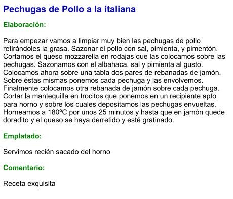 Pechugas de Pollo a la italiana  Elaboración:  Para empezar vamos a limpiar muy bien las pechugas de pollo retirándoles la grasa. Sazonar el pollo con sal, pimienta, y pimentón. Cortamos el queso mozzarella en rodajas que las colocamos sobre las pechugas. Sazonamos con el albahaca, sal y pimienta al gusto. Colocamos ahora sobre una tabla dos pares de rebanadas de jamón. Sobre éstas mismas ponemos cada pechuga y las envolvemos. Finalmente colocamos otra rebanada de jamón sobre cada pechuga. Cortar la mantequilla en trocitos que ponemos en un recipiente apto para horno y sobre los cuales depositamos las pechugas envueltas. Horneamos a 180ºC por unos 25 minutos y hasta que en jamón quede doradito y el queso se haya derretido y esté gratinado.  Emplatado:  Servimos recién sacado del horno  Comentario:  Receta exquisita