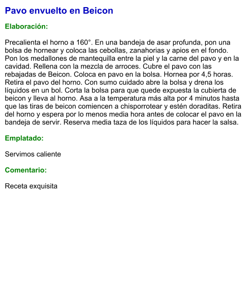 Pavo envuelto en Beicon  Elaboración:  Precalienta el horno a 160°. En una bandeja de asar profunda, pon una bolsa de hornear y coloca las cebollas, zanahorias y apios en el fondo. Pon los medallones de mantequilla entre la piel y la carne del pavo y en la cavidad. Rellena con la mezcla de arroces. Cubre el pavo con las rebajadas de Beicon. Coloca en pavo en la bolsa. Hornea por 4,5 horas. Retira el pavo del horno. Con sumo cuidado abre la bolsa y drena los líquidos en un bol. Corta la bolsa para que quede expuesta la cubierta de beicon y lleva al horno. Asa a la temperatura más alta por 4 minutos hasta que las tiras de beicon comiencen a chisporrotear y estén doraditas. Retira del horno y espera por lo menos media hora antes de colocar el pavo en la bandeja de servir. Reserva media taza de los líquidos para hacer la salsa.  Emplatado:  Servimos caliente  Comentario:  Receta exquisita