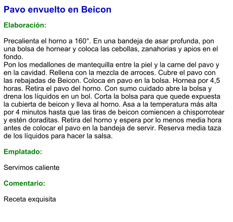 Pavo envuelto en Beicon  Elaboración:  Precalienta el horno a 160°. En una bandeja de asar profunda, pon una bolsa de hornear y coloca las cebollas, zanahorias y apios en el fondo. Pon los medallones de mantequilla entre la piel y la carne del pavo y en la cavidad. Rellena con la mezcla de arroces. Cubre el pavo con las rebajadas de Beicon. Coloca en pavo en la bolsa. Hornea por 4,5 horas. Retira el pavo del horno. Con sumo cuidado abre la bolsa y drena los líquidos en un bol. Corta la bolsa para que quede expuesta la cubierta de beicon y lleva al horno. Asa a la temperatura más alta por 4 minutos hasta que las tiras de beicon comiencen a chisporrotear y estén doraditas. Retira del horno y espera por lo menos media hora antes de colocar el pavo en la bandeja de servir. Reserva media taza de los líquidos para hacer la salsa.  Emplatado:  Servimos caliente  Comentario:  Receta exquisita