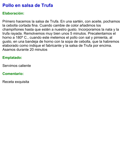 Pollo en salsa de Trufa  Elaboración:  Primero hacemos la salsa de Trufa. En una sartén, con aceite, pochamos la cebolla cortada fina. Cuando cambie de color añadimos los champiñones hasta que estén a nuestro gusto. Incorporamos la nata y la trufa rayada. Remolvemos muy bien unos 5 minutos. Precalentamos el horno a 180º C., cuando este metemos el pollo con sal y pimienta, al gusto, en una bandeja de horno con la sopa de cebolla, que la habremos elaborado como indique el fabricante y la salsa de Trufa por encima. Asamos durante 20 minutos  Emplatado:  Servimos caliente  Comentario:  Receta exquisita
