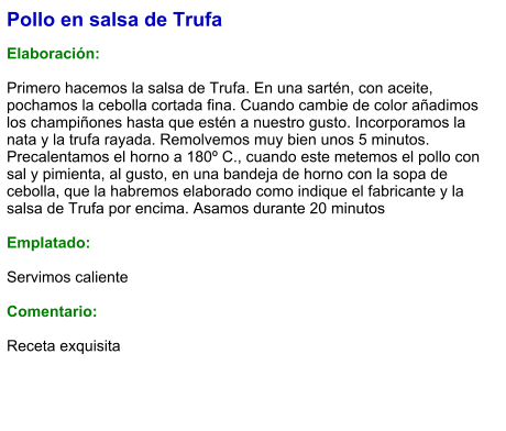 Pollo en salsa de Trufa  Elaboración:  Primero hacemos la salsa de Trufa. En una sartén, con aceite, pochamos la cebolla cortada fina. Cuando cambie de color añadimos los champiñones hasta que estén a nuestro gusto. Incorporamos la nata y la trufa rayada. Remolvemos muy bien unos 5 minutos. Precalentamos el horno a 180º C., cuando este metemos el pollo con sal y pimienta, al gusto, en una bandeja de horno con la sopa de cebolla, que la habremos elaborado como indique el fabricante y la salsa de Trufa por encima. Asamos durante 20 minutos  Emplatado:  Servimos caliente  Comentario:  Receta exquisita