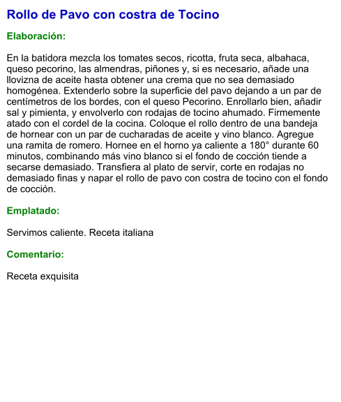 Rollo de Pavo con costra de Tocino  Elaboración:  En la batidora mezcla los tomates secos, ricotta, fruta seca, albahaca, queso pecorino, las almendras, piñones y, si es necesario, añade una llovizna de aceite hasta obtener una crema que no sea demasiado homogénea. Extenderlo sobre la superficie del pavo dejando a un par de centímetros de los bordes, con el queso Pecorino. Enrollarlo bien, añadir sal y pimienta, y envolverlo con rodajas de tocino ahumado. Firmemente atado con el cordel de la cocina. Coloque el rollo dentro de una bandeja de hornear con un par de cucharadas de aceite y vino blanco. Agregue una ramita de romero. Hornee en el horno ya caliente a 180° durante 60 minutos, combinando más vino blanco si el fondo de cocción tiende a secarse demasiado. Transfiera al plato de servir, corte en rodajas no demasiado finas y napar el rollo de pavo con costra de tocino con el fondo de cocción.  Emplatado:  Servimos caliente. Receta italiana  Comentario:  Receta exquisita