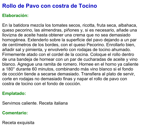 Rollo de Pavo con costra de Tocino  Elaboración:  En la batidora mezcla los tomates secos, ricotta, fruta seca, albahaca, queso pecorino, las almendras, piñones y, si es necesario, añade una llovizna de aceite hasta obtener una crema que no sea demasiado homogénea. Extenderlo sobre la superficie del pavo dejando a un par de centímetros de los bordes, con el queso Pecorino. Enrollarlo bien, añadir sal y pimienta, y envolverlo con rodajas de tocino ahumado. Firmemente atado con el cordel de la cocina. Coloque el rollo dentro de una bandeja de hornear con un par de cucharadas de aceite y vino blanco. Agregue una ramita de romero. Hornee en el horno ya caliente a 180° durante 60 minutos, combinando más vino blanco si el fondo de cocción tiende a secarse demasiado. Transfiera al plato de servir, corte en rodajas no demasiado finas y napar el rollo de pavo con costra de tocino con el fondo de cocción.  Emplatado:  Servimos caliente. Receta italiana  Comentario:  Receta exquisita