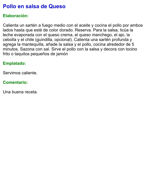 Pollo en salsa de Queso  Elaboración:  Calienta un sartén a fuego medio con el aceite y cocina el pollo por ambos lados hasta que esté de color dorado. Reserva. Para la salsa, licúa la leche evaporada con el queso crema, el queso manchego, el ajo, la cebolla y el chile (guindilla, opcional). Calienta una sartén profunda y agrega la mantequilla, añade la salsa y el pollo, cocina alrededor de 5 minutos. Sazona con sal. Sirve el pollo con la salsa y decora con tocino frito o taquitos pequeños de jamón  Emplatado:  Servimos caliente.   Comentario:  Una buena receta.