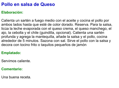 Pollo en salsa de Queso  Elaboración:  Calienta un sartén a fuego medio con el aceite y cocina el pollo por ambos lados hasta que esté de color dorado. Reserva. Para la salsa, licúa la leche evaporada con el queso crema, el queso manchego, el ajo, la cebolla y el chile (guindilla, opcional). Calienta una sartén profunda y agrega la mantequilla, añade la salsa y el pollo, cocina alrededor de 5 minutos. Sazona con sal. Sirve el pollo con la salsa y decora con tocino frito o taquitos pequeños de jamón  Emplatado:  Servimos caliente.   Comentario:  Una buena receta.