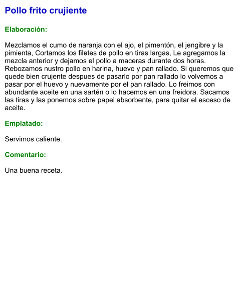 Pollo frito crujiente  Elaboración:  Mezclamos el cumo de naranja con el ajo, el pimentón, el jengibre y la pimienta, Cortamos los filetes de pollo en tiras largas, Le agregamos la mezcla anterior y dejamos el pollo a maceras durante dos horas. Rebozamos nustro pollo en harina, huevo y pan rallado. Si queremos que quede bien crujente despues de pasarlo por pan rallado lo volvemos a pasar por el huevo y nuevamente por el pan rallado. Lo freimos con abundante aceite en una sartén o lo hacemos en una freidora. Sacamos las tiras y las ponemos sobre papel absorbente, para quitar el esceso de aceite.  Emplatado:  Servimos caliente.   Comentario:  Una buena receta.