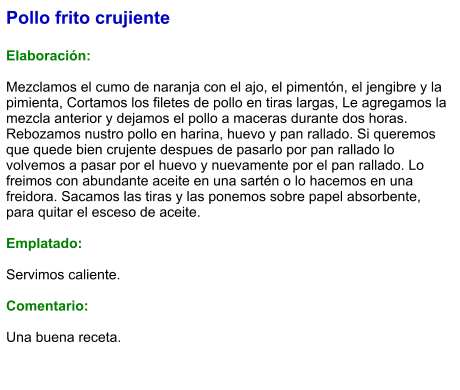 Pollo frito crujiente  Elaboración:  Mezclamos el cumo de naranja con el ajo, el pimentón, el jengibre y la pimienta, Cortamos los filetes de pollo en tiras largas, Le agregamos la mezcla anterior y dejamos el pollo a maceras durante dos horas. Rebozamos nustro pollo en harina, huevo y pan rallado. Si queremos que quede bien crujente despues de pasarlo por pan rallado lo volvemos a pasar por el huevo y nuevamente por el pan rallado. Lo freimos con abundante aceite en una sartén o lo hacemos en una freidora. Sacamos las tiras y las ponemos sobre papel absorbente, para quitar el esceso de aceite.  Emplatado:  Servimos caliente.   Comentario:  Una buena receta.