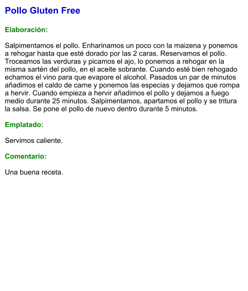 Pollo Gluten Free  Elaboración:  Salpimentamos el pollo. Enharinamos un poco con la maizena y ponemos a rehogar hasta que esté dorado por las 2 caras. Reservamos el pollo. Troceamos las verduras y picamos el ajo, lo ponemos a rehogar en la misma sartén del pollo, en el aceite sobrante. Cuando esté bien rehogado echamos el vino para que evapore el alcohol. Pasados un par de minutos añadimos el caldo de carne y ponemos las especias y dejamos que rompa a hervir. Cuando empieza a hervir añadimos el pollo y dejamos a fuego medio durante 25 minutos. Salpimentamos, apartamos el pollo y se tritura la salsa. Se pone el pollo de nuevo dentro durante 5 minutos.  Emplatado:  Servimos caliente.   Comentario:  Una buena receta.